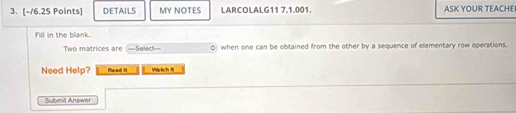 DETAILS MY NOTES LARCOLALG11 7.1.001. ASK YOUR TEACHEI 
Fill in the blank. 
Two matrices are —Select—- when one can be obtained from the other by a sequence of elementary row operations. 
Need Help? Read it Watch It 
Submit Answer