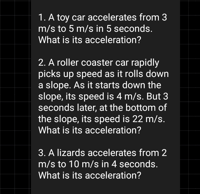 A toy car accelerates from 3
m/s to 5 m/s in 5 seconds. 
What is its acceleration? 
2. A roller coaster car rapidly 
picks up speed as it rolls down 
a slope. As it starts down the 
slope, its speed is 4 m/s. But 3
seconds later, at the bottom of 
the slope, its speed is 22 m/s. 
What is its acceleration? 
3. A lizards accelerates from 2
m/s to 10 m/s in 4 seconds. 
What is its acceleration?