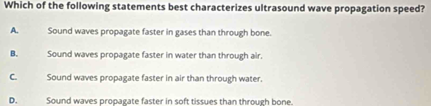 Which of the following statements best characterizes ultrasound wave propagation speed?
A. Sound waves propagate faster in gases than through bone.
B. Sound waves propagate faster in water than through air.
C. Sound waves propagate faster in air than through water.
D. Sound waves propagate faster in soft tissues than through bone.