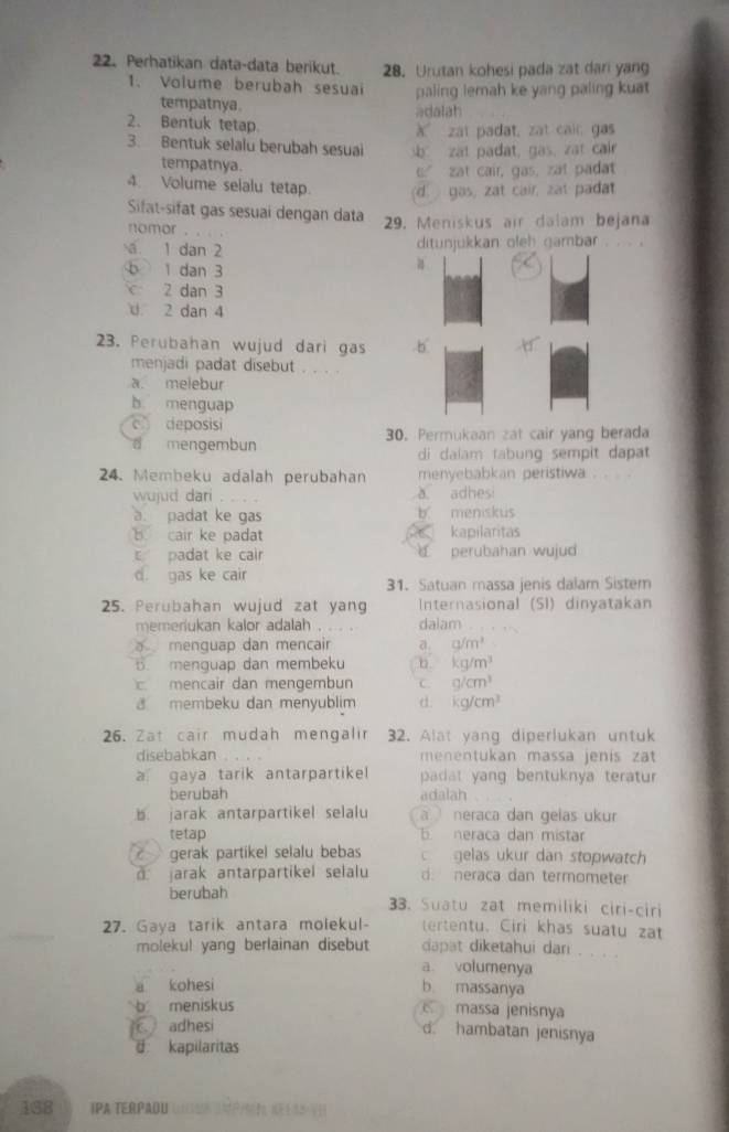 Perhatikan data-data berikut. 28. Urutan kohesi pada zat dari yang
1. Volume berubah sesuai paling lemah ke yang paling kuat
tempatnya. adalah
2、 Bentuk tetap. à zat padat, zat cair gas
3. Bentuk selalu berubah sesuai zat padat, gas, zat cair
tempatnya.
t.” zat cair, gas, zat padat
4. Volume selalu tetap. d gas, zat cair, zat padat
Sifat-sifat gas sesuai dengan data  29. Meniskus air dalam bejana
nomor
a 1 dan 2 ditunjukkan oleh gambar . . . .
b 1 dan 3
a
2 dan 3
U 2 dan 4
23. Perubahan wujud dari gas b
menjadi padat disebut . . . .
a. melebur
b. menguap
c deposisi
mengembun 30. Permukaan zat cair yang berada
di daiam tabung sempit dapat 
24. Membeku adalah perubahan menyebabkan peristiwa
wujud dari a adhesi
a. padat ke gas b. meniskus
b cair ke padat kapilaritas
c padat ke cair 4 perubahan wujud
d gas ke cair 31. Satuan massa jenis dalam Sistem
25. Perubahan wujud zat yang Internasional (51) dinyatakan
memeriukan kalor adalah daiam .
a menguap dan mencair a. a/m^3
B. menguap dan membeku kg/m^3
c mencair dan mengembun C. g/cm^3
8 membeku dan menyublim d. kg/cm^3
26. Zat cair mudah mengalir 32. Alat yang diperlukan untuk
disebabkan menentukan massa jenis zat
a gaya tarik antarpartikel padat yang bentuknya teratur 
berubah adalah. jarak antarpartikel selalu a neraca dan gelas ukur
tetap b. neraca dan mistar
C gerak partikel selalu bebas  gelas ukur dan stopwatch
jarak antarpartikel selalu d. neraca dan termometer
berubah 33. Suatu zat memiliki ciri-ciri
27. Gaya tarik antara molekul- tertentu. Ciri khas suatu zat
molekul yang berlainan disebut dapat diketahui dar . . . .
a. volumenya
a kohesi b massanya
b meniskus  massa jenisnya
adhesi
d hambatan jenisnya
d kapilaritas
188 IPA TERPADU US     3 V