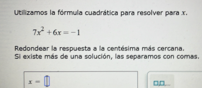 Utilizamos la fórmula cuadrática para resolver para x.
7x^2+6x=-1
Redondear la respuesta a la centésima más cercana. 
Si existe más de una solución, las separamos con comas.
x=□.