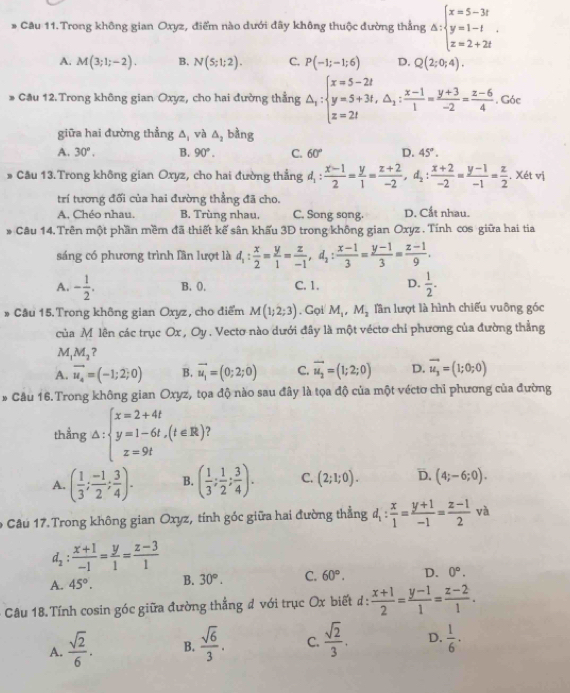 Cầu 11. Trong không gian Oxyz, điểm nào dưới đây không thuộc đường thẳng △ :beginarrayl x=5-3t y=1-t z=2+2tendarray. .
A. M(3;1;-2). B. N(5;1;2). C. P(-1;-1;6) D. Q(2;0;4).
* Cầu 12.Trong không gian Oxyz, cho hai đường thẳng △ _1:beginarrayl x=5-2t y=5+3t,△ _1: (x-1)/1 = (y+3)/-2 = (z-6)/4 . Góc
giữa hai đường thẳng A, và △ _2 bàng
A. 30°. B. 90°. C. 60° D. 45°.
# Cầu 13. Trong không gian Oxyz, cho hai đường thẳng d_1: (x-1)/2 = y/1 = (z+2)/-2 ,d_2: (x+2)/-2 = (y-1)/-1 = z/2  , Xét vị
trí tương đối của hai đường thẳng đã cho. D. Cắt nhau.
A. Chéo nhau. B. Trùng nhau. C. Song song.
* Câu 14. Trên một phần mềm đã thiết kế sân khẩu 3D trong không gian Oxyz . Tính cos giữa hai tia
sáng có phương trình lần lượt là d_1: x/2 = y/1 = z/-1 ,d_2: (x-1)/3 = (y-1)/3 = (z-1)/9 .
A. - 1/2 . B. 0. C. 1. D.  1/2 .
* Câu 15. Trong không gian Oxyz, cho điểm M(1;2;3). Gọi M_1,M_2 lần lượt là hình chiếu vuông góc
của M lên các trục Ox , Oy . Vecto nào dưới đây là một véctơ chỉ phương của đường thẳng
M M_2 a
A. vector u_4=(-1;2;0) B. vector u_1=(0;2;0) C. vector u_2=(1;2;0) D. vector u_3=(1;0;0)
* Cầu 16. Trong không gian Oxyz, tọa độ nào sau đây là tọa độ của một véctơ chỉ phương của đường
thẳng △ :beginarrayl x=2+4t y=1-6t,(t∈ R) x=9tendarray. ?
A. ( 1/3 ; (-1)/2 ; 3/4 ). B. ( 1/3 ; 1/2 ; 3/4 ). C. (2;1;0). D. (4;-6;0).
9 Câu 17. Trong không gian Oxyz, tính góc giữa hai đường thẳng d_1: x/1 = (y+1)/-1 = (z-1)/2 va
d_2: (x+1)/-1 = y/1 = (z-3)/1 
A. 45°. B. 30°. C. 60°. D. 0°.
Câu 18. Tính cosin góc giữa đường thẳng đ với trục Ox biết đ:  (x+1)/2 = (y-1)/1 = (z-2)/1 .
A.  sqrt(2)/6 . B.  sqrt(6)/3 . C.  sqrt(2)/3 . D.  1/6 ·