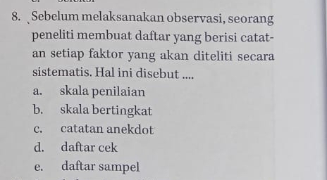 Sebelum melaksanakan observasi, seorang
peneliti membuat daftar yang berisi catat-
an setiap faktor yang akan diteliti secara
sistematis. Hal ini disebut ....
a. skala penilaian
b. skala bertingkat
c. catatan anekdot
d. daftar cek
e. daftar sampel