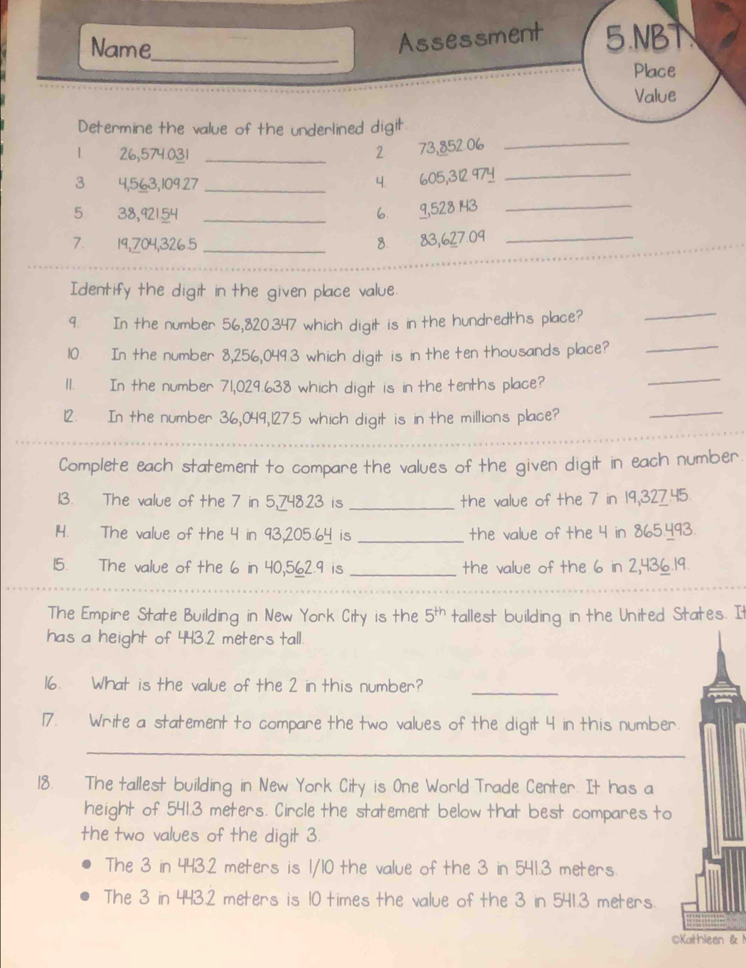 Name
Assessment 5.NBT
_
Place
Value
_
Determine the value of the underlined digit
1. 26,574.031 _2 73,852 06
3 4,563, 10927 _
4. 605, 312 974
_
5 38,92154 _
6. 9,528 143_
7. 19,704, 326.5 _
8. 83,627.09 _
_
Identify the digit in the given place value.
9. In the number 56,820.347 which digit is in the hundredths place?
_
10. In the number 8,256,049.3 which digit is in the ten thousands place?_
11. In the number 71,029.638 which digit is in the tenths place?
_
12. In the number 36,049, 127.5 which digit is in the millions place?
_
_
Complete each statement to compare the values of the given digit in each number
13. The value of the 7 in 5,74823 is _the value of the 7 in 19,327.45
14. The value of the 4 in 93,205.64 is _the value of the 4 in 865.493.
15. The value of the 6 in 40,562.9 is _the value of the 6 in 2,436.19.
_
The Empire State Building in New York City is the 5^(th) tallest building in the United States. It
has a height of 443.2 meters tall.
16. What is the value of the 2 in this number?_
17. Write a statement to compare the two values of the digit 4 in this number.
_
18. The tallest building in New York City is One World Trade Center. It has a
height of 541.3 meters. Circle the statement below that best compares to
the two values of the digit 3.
The 3 in 443.2 meters is 1/10 the value of the 3 in 541.3 meters.
The 3 in 443.2 meters is 10 times the value of the 3 in 541.3 meters.
OKathleen & M