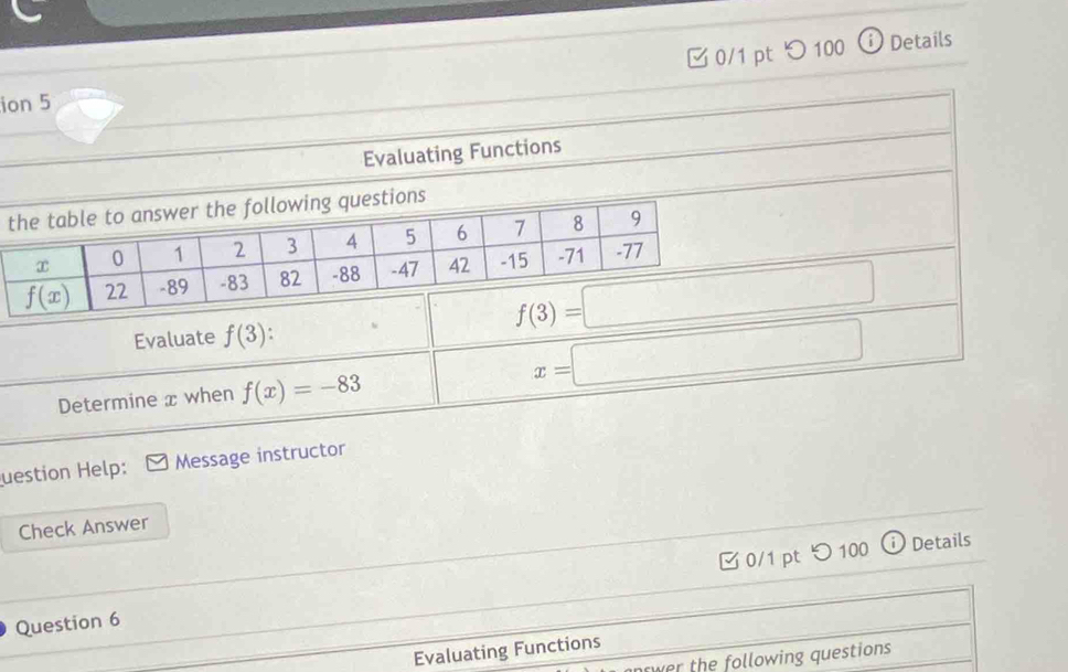 つ 100 ⓘ Details
ion 5
Evaluating Functions
Evaluate f(3):
Determine x when f(x)=-83
x=□
uestion Help: Message instructor
Check Answer
Question 6 0/1 pt つ100
Details
Evaluating Functions
wer the following questions