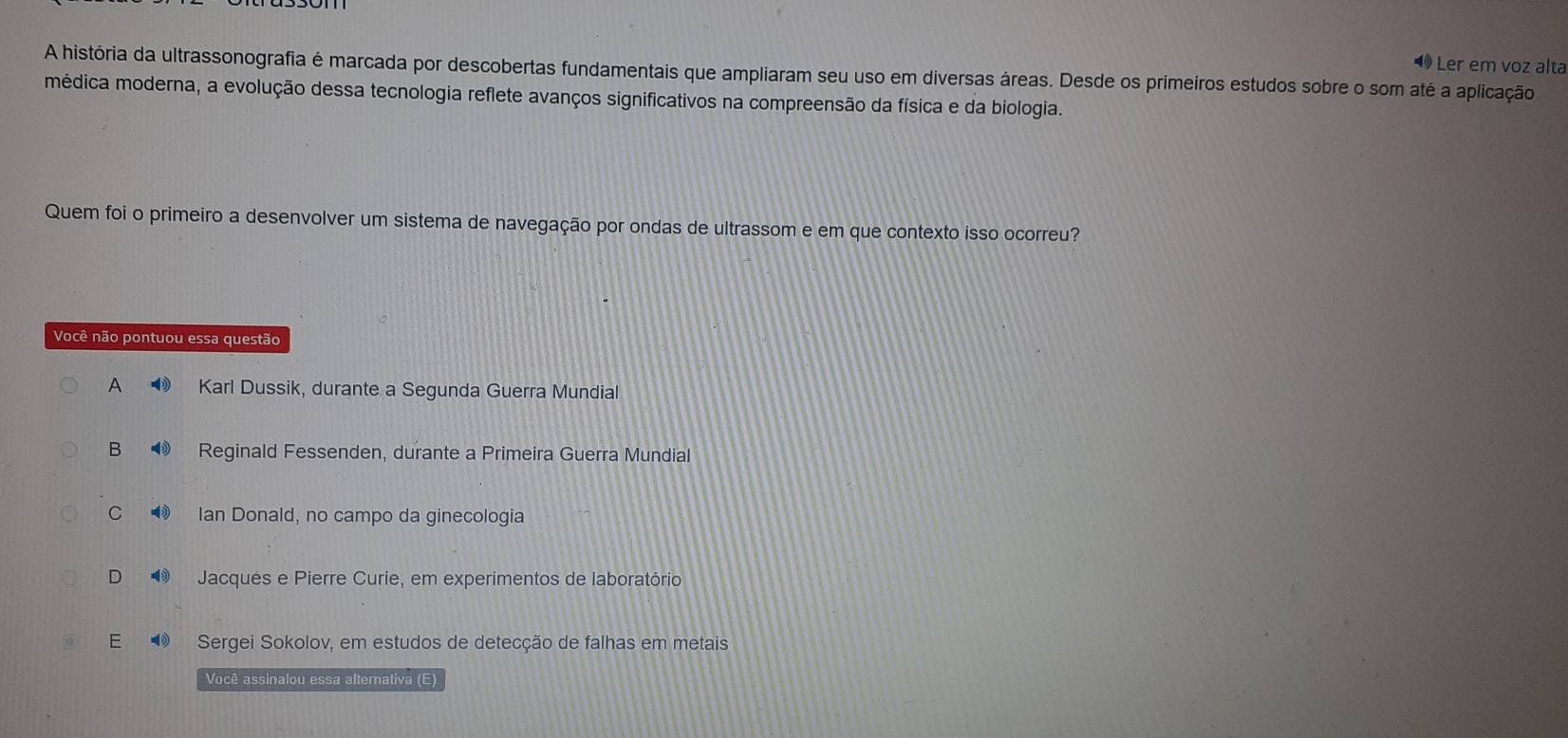 1Ler em voz alta
A história da ultrassonografia é marcada por descobertas fundamentais que ampliaram seu uso em diversas áreas. Desde os primeiros estudos sobre o som até a aplicação
médica moderna, a evolução dessa tecnologia reflete avanços significativos na compreensão da física e da biologia.
Quem foi o primeiro a desenvolver um sistema de navegação por ondas de ultrassom e em que contexto isso ocorreu?
Você não pontuou essa questão
A Karl Dussik, durante a Segunda Guerra Mundial
B ⑲ Reginald Fessenden, durante a Primeira Guerra Mundial
C ③ Ian Donald, no campo da ginecologia
D Jacques e Pierre Curie, em experimentos de laboratório
E Sergei Sokolov, em estudos de detecção de falhas em metais
Você assinalou essa alternativa (E)