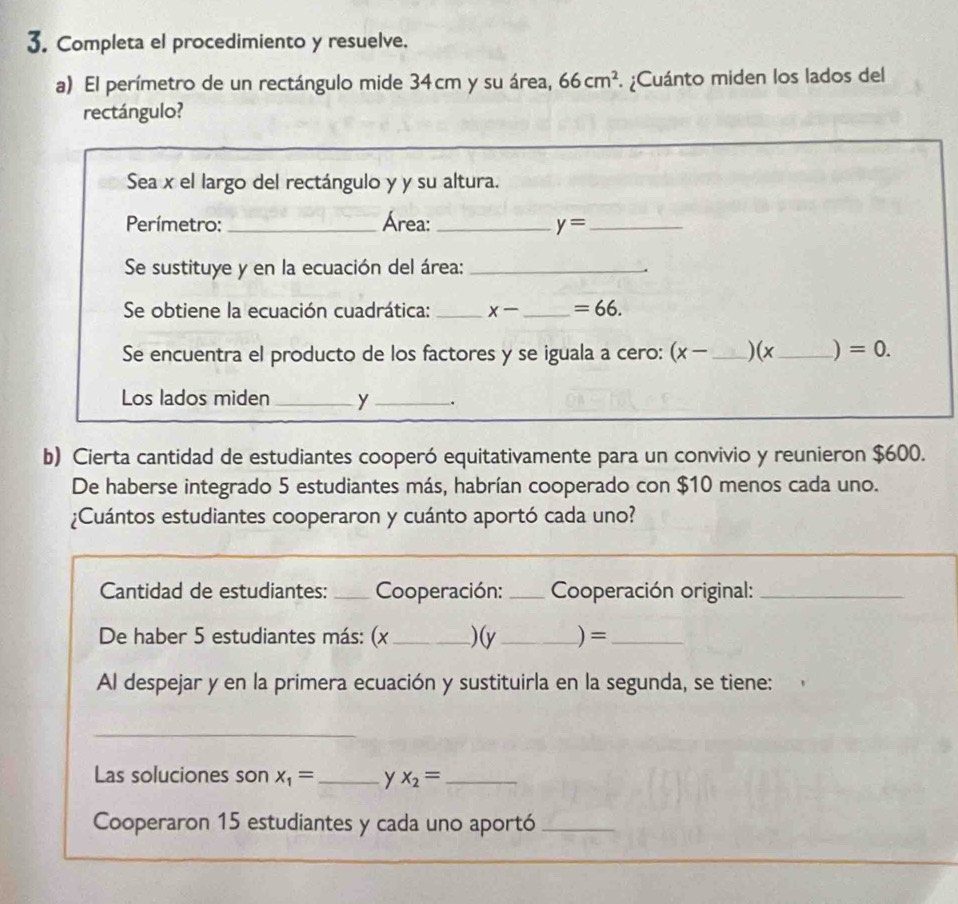 Completa el procedimiento y resuelve. 
a) El perímetro de un rectángulo mide 34cm y su área, 66cm^2 ¿Cuánto miden los lados del 
rectángulo? 
Sea x el largo del rectángulo y y su altura. 
Perímetro: _Área: _ y= _ 
Se sustituye y en la ecuación del área:_ 
. 
Se obtiene la ecuación cuadrática: _ x- _  =66. 
Se encuentra el producto de los factores y se iguala a cero: (x- _ ) (x_  ) =0. 
Los lados miden _ y _. 
b) Cierta cantidad de estudiantes cooperó equitativamente para un convivio y reunieron $600. 
De haberse integrado 5 estudiantes más, habrían cooperado con $10 menos cada uno. 
¿Cuántos estudiantes cooperaron y cuánto aportó cada uno? 
Cantidad de estudiantes: _Cooperación: _ Cooperación original:_ 
De haber 5 estudiantes más: (x _ )(y _) =_ 
Al despejar y en la primera ecuación y sustituirla en la segunda, se tiene: 
_ 
Las soluciones son x_1= _ y x_2= _ 
Cooperaron 15 estudiantes y cada uno aportó_