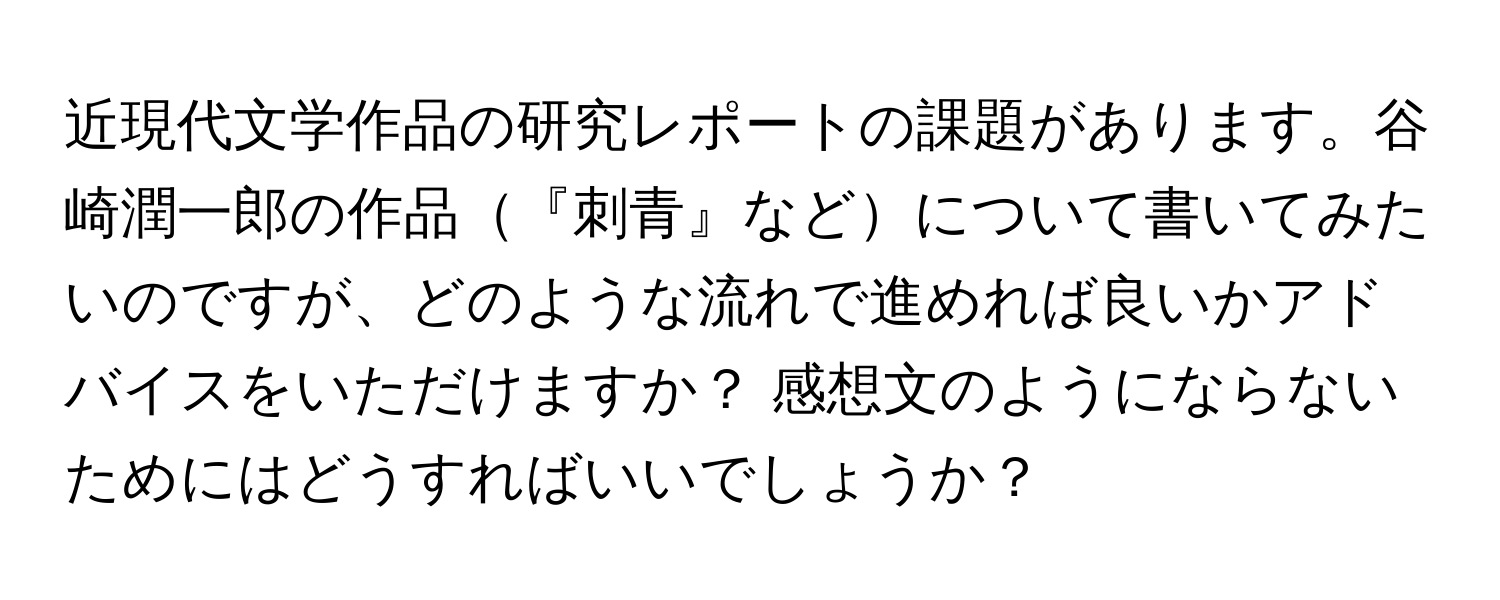 近現代文学作品の研究レポートの課題があります。谷崎潤一郎の作品『刺青』などについて書いてみたいのですが、どのような流れで進めれば良いかアドバイスをいただけますか？ 感想文のようにならないためにはどうすればいいでしょうか？