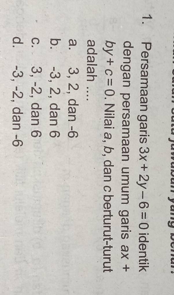 Persamaan garis 3x+2y-6=0 identik
dengan persamaan umum garis ax+
by+c=0. Nilai a, b, dan c berturut-turut
adalah ....
a. 3, 2, dan -6
b. -3, 2, dan 6
c. 3, -2, dan 6
d. -3, -2, dan -6