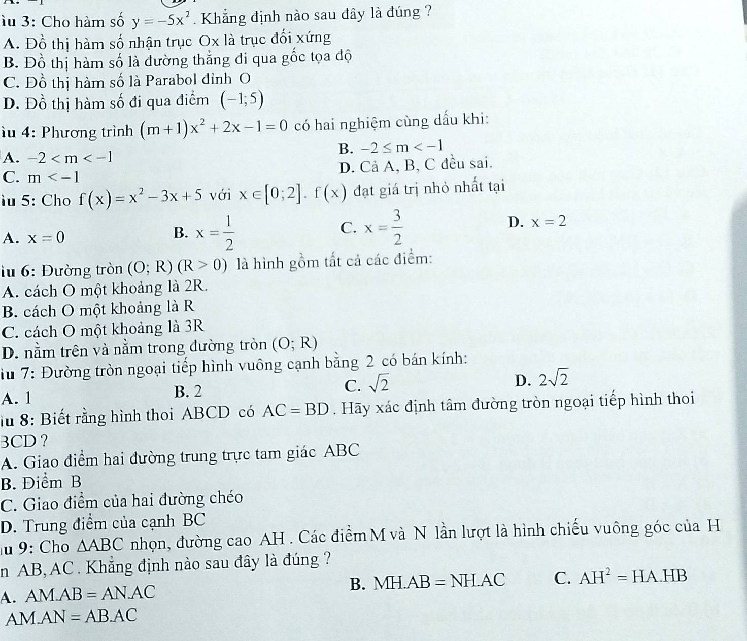 àu 3: Cho hàm số y=-5x^2 Khẳng định nào sau đây là đúng ?
A. Đồ thị hàm số nhận trục Ox là trục đối xứng
B. Đồ thị hàm số là đường thẳng đi qua gốc tọa độ
C. Đồ thị hàm số là Parabol đỉnh O
D. Đồ thị hàm số đi qua điểm (-1;5)
u 4: Phương trình (m+1)x^2+2x-1=0 có hai nghiệm cùng dấu khi:
B. -2≤ m
A. -2
C. m D. Cả A, B, C đều sai.
u 5: Cho f(x)=x^2-3x+5 với x∈ [0;2].f(x) đạt giá trị nhỏ nhất tại
A. x=0 x= 1/2 
B.
C. x= 3/2 
D. x=2
lu 6: Đường tròn (O;R)(R>0) là hình gồm tất cả các điểm:
A. cách O một khoảng là 2R.
B. cách O một khoảng là R
C. cách O một khoảng là 3R
D. nằm trên và nằm trong đường tròn (O;R)
iu 7: Đường tròn ngoại tiếp hình vuông cạnh bằng 2 có bán kính:
C. sqrt(2)
D. 2sqrt(2)
A. 1
B. 2
lu 8: Biết rằng hình thoi ABCD có AC=BD. Hãy xác định tâm đường tròn ngoại tiếp hình thoi
3CD?
A. Giao điểm hai đường trung trực tam giác ABC
B. Điểm B
C. Giao điểm của hai đường chéo
D. Trung điểm của cạnh BC
u 9: Cho △ ABC nhọn, đường cao AH . Các điểm M và N lần lượt là hình chiếu vuông góc của H
in AB, AC. Khẳng định nào sau đây là đúng ?
A. AM.AB=AN.AC B. M H.AB=NH.AC C. AH^2=HA.HB
AN M.AN=AB.AC