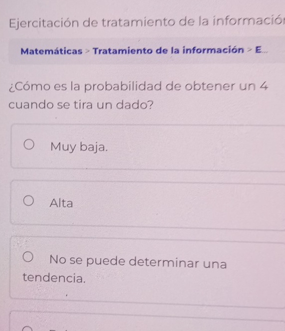 Ejercitación de tratamiento de la información
Matemáticas > Tratamiento de la información >E... 
¿Cómo es la probabilidad de obtener un 4
cuando se tira un dado?
Muy baja.
Alta
No se puede determinar una
tendencia.