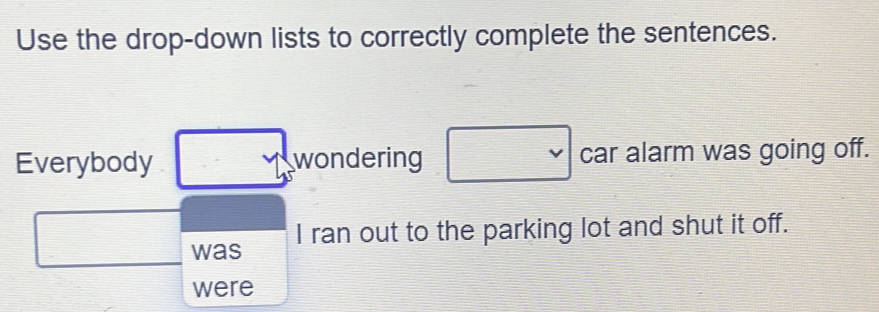 Use the drop-down lists to correctly complete the sentences. 
Everybody wondering □ vee  car alarm was going off. 
□ □ was 
I ran out to the parking lot and shut it off. 
were