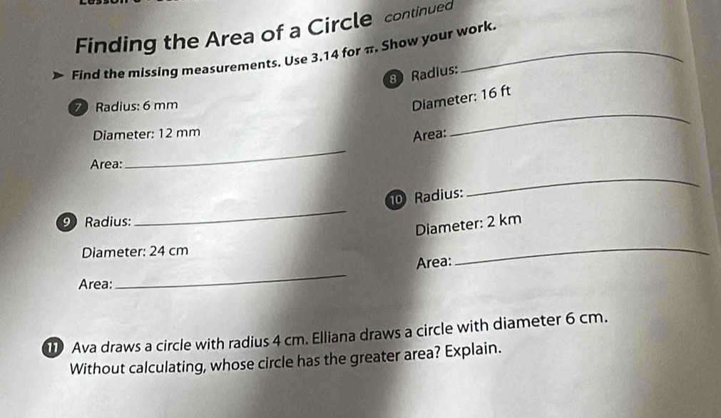 Finding the Area of a Circle continued 
Find the missing measurements. Use 3.14 for π. Show your work.
8Radius :
7Radius : 6 mm
Diameter: 16 ft
Diameter: 12 mm
Area: 
_ 
Area: 
_ 
10 Radius: 
_ 
9 Radius: 
_ 
Diameter: 2 km
Diameter: 24 cm
_ 
Area: 
_ 
Area: 
11) Ava draws a circle with radius 4 cm. Elliana draws a circle with diameter 6 cm. 
Without calculating, whose circle has the greater area? Explain.