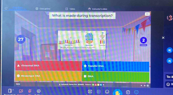 Class gallery Tables Instructor's video 
What is made during transcription? 
27 

2 
ribosomal RNA Transfer RNA 
Messenger RNA DNA To: F 
13/20 & kaheet.It Game PIN: 2536012 Pattern