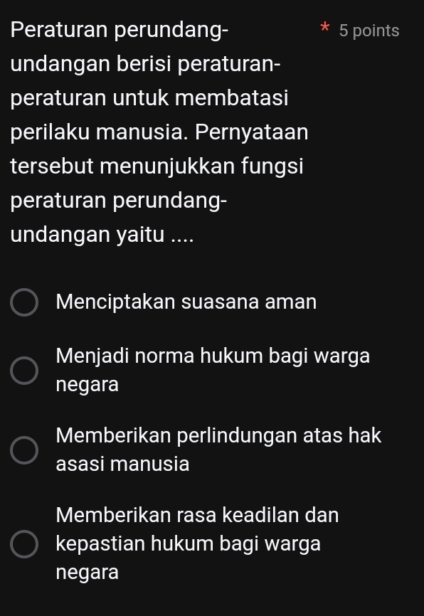 Peraturan perundang- 5 points
undangan berisi peraturan-
peraturan untuk membatasi
perilaku manusia. Pernyataan
tersebut menunjukkan fungsi
peraturan perundang-
undangan yaitu ....
Menciptakan suasana aman
Menjadi norma hukum bagi warga
negara
Memberikan perlindungan atas hak
asasi manusia
Memberikan rasa keadilan dan
kepastian hukum bagi warga
negara