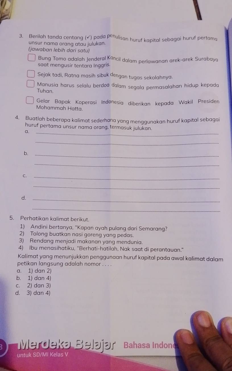 Berilah tanda centang (√) pada penulisan huruf kapital sebagai huruf pertama
unsur nama orang atau julukan.
(jawaban lebih dari satu)
Bung Tomo adalah Jenderal Kancil dalam perlawanan arek-arek Surabaya
saat mengusir tentara Inggris.
Sejak tadi, Ratna masih sibuk dengan tugas sekolahnya.
Manusia harus selalu berdoa dalam segala permasalahan hidup kepada
Tuhan.
Gelar Bapak Koperasi Indonesia diberikan kepada Wakil Presiden
Mohammah Hatta.
4. Buatlah beberapa kalimat sederhana yang menggunakan huruf kapital sebagai
huruf pertama unsur nama orang, termasuk julukan.
a._
_
b._
_
C._
_
d._
_
5. Perhatikan kalimat berikut.
1) Andini bertanya, “Kapan ayah pulang dari Semarang?
2) Tolong buatkan nasi goreng yang pedas.
3) Rendang menjadi makanan yang mendunia.
4) Ibu menasihatiku, “Berhati-hatilah, Nak saat di perantauan.”
Kalimat yang menunjukkan penggunaan huruf kapital pada awal kalimat dalam
petikan langsung adalah nomor . . . .
a. 1) dan 2)
b. 1) dan 4)
c. 2) dan 3)
d. 3) dan 4)
Merdeka Belájar Bahasa Indone
untuk SD/MI Kelas V