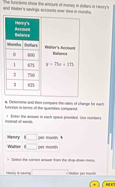 The functions show the amount of money in dollars in Henry's
and Walter's savings accounts over time in months.
a. Determine and then compare the rates of change for each
function in terms of the quantities compared.
) Enter the answer in each space provided. Use numbers
instead of words.
Select the correct answer from the drop-down menu.
Henry is saving □ Walter per month
← NEXT