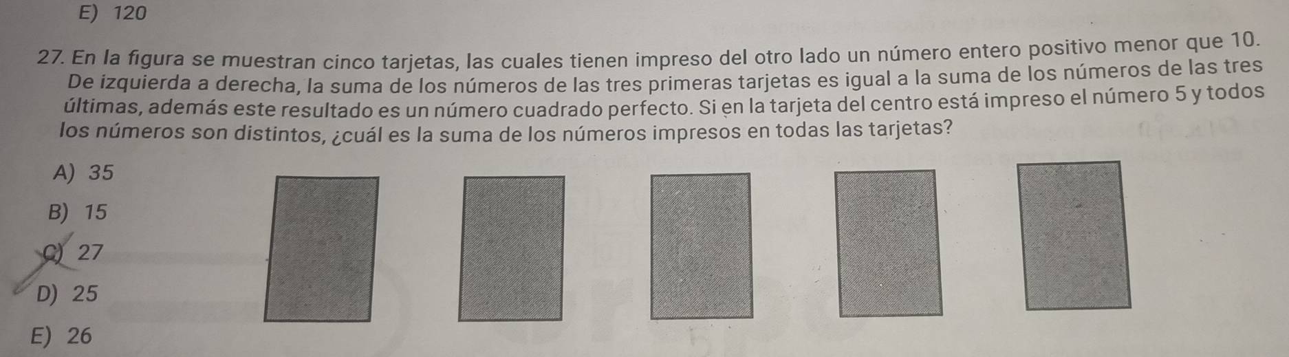 E) 120
27. En la figura se muestran cinco tarjetas, las cuales tienen impreso del otro lado un número entero positivo menor que 10.
De izquierda a derecha, la suma de los números de las tres primeras tarjetas es igual a la suma de los números de las tres
últimas, además este resultado es un número cuadrado perfecto. Si en la tarjeta del centro está impreso el número 5 y todos
los números son distintos, ¿cuál es la suma de los números impresos en todas las tarjetas?
A) 35
B) 15
C) 27
D) 25
E) 26