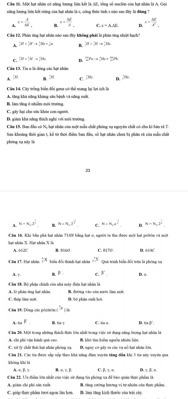 Một hạt nhân có năng lượng liên kết là AE, tổng số nuclôn của hạt nhân là A. Gọi
năng lượng liên kết riêng của hạt nhân là ε, công thức tính ε nào sau đây là đúng ?
A. varepsilon =frac A△ E_. varepsilon = △ E/A . C. varepsilon =A.△ E. D. varepsilon = △ E/A^2 .
B.
Câu 12. Phản ứng hạt nhân nào sau đây không phải là phản ứng nhiệt hạch?
A. _1^(2H+_1^3Hto _2^4He+_0^1n. B. _1^1H+_1^3Hto _2^4He.
C. _1^2H+_1^2Hto _2^4He. _(84)^(210)Poto _2^4He+_(82)^(206)Pb.
D.
Câu 13. Tia α là dòng các hạt nhân
A. _1^2H. B. '//. C. He. D. _2^3He.
Câu 14. Cây trồng biển đồi gene có thể mang lại lợi ích là
A. tăng khả năng kháng sâu bệnh và năng suất.
B. làm tăng ô nhiễm môi trường.
C. gây hại cho sức khỏe con người.
D. giảm khả năng thích nghi với môi trường.
Câu 15. Ban đầu có Nộ hạt nhân của một mẫu chất phóng xạ nguyên chất có chu kì bán rã T.
Sau khoảng thời gian t, kể từ thời điểm ban đầu, số hạt nhân chưa bị phân rã của mẫu chất
phóng xạ này là
23
A. N=N_0).2^(frac t)T N=N_0.2^(frac -t)T. C. N=N_0.e^(frac -t)T. 4 N=N_0.2^(frac t)T.
B.
Câu 16. Khi bắn phá hạt nhân 714N bằng hạt α, người ta thu được một hạt prôtôn và một
hạt nhân X. Hạt nhân X là
A. 612C B. 8160. C. 8170. D. 614C
Câu 17. Hạt nhân _z^((wedge)X biển đồi thành hạt nhân _(Z-1)^AY. Quá trình biển đổi trên là phóng xạ
A. γ. B. beta ^-). C. beta^+. D. α.
Câu 18. Bộ phận chính của nhà máy điện hạt nhân là
A. lò phân ứng hạt nhân. B. đường vào của nước làm mát.
C. tháp làm mát. D. bộ phận sinh hơi.
Câu 19. Dòng các pôzitrôn (i^e) là
A. tia beta^-. B. tia γ. C. tia α D. tia β*.
Câu 20. Một trong những thách thức lớn nhất trong việc sử dụng năng lượng hạt nhân là
A. chi phí vận hành quá cao. B. khó tìm kiểm nguồn nhiên liệu.
C. xử lý chất thải hạt nhân phóng xạ. D. nguy cơ gây ra các vụ nổ hạt nhân lớn.
Câu 21. Các tia được sắp xếp theo khả năng đâm xuyên tăng dần khi 3 tia này xuyên qua
không khí là
A. alpha ,beta ,gamma . B. α, γ, β. C. β, γ, α. D. γ, β, α.
Câu 22. Ưu điểm lớn nhất của việc sử dụng tia phóng xạ để bảo quản thực phẩm là
A. giảm chi phí sản xuất. B. tăng cường hương vị tự nhiên của thực phẩm.
C. giúp thực phẩm tươi ngon lâu hơn. D. làm tăng kích thước của trái cây.