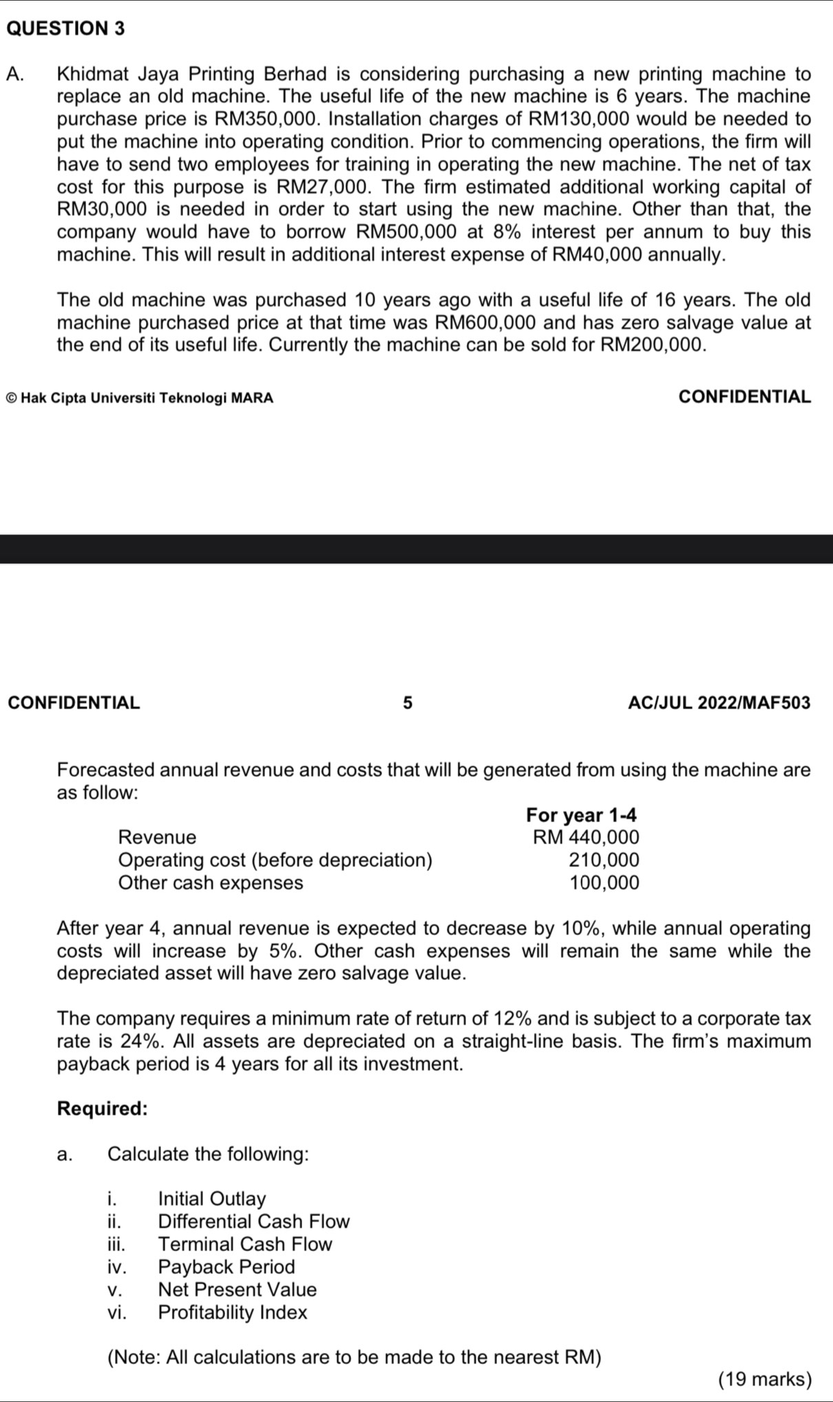 Khidmat Jaya Printing Berhad is considering purchasing a new printing machine to 
replace an old machine. The useful life of the new machine is 6 years. The machine 
purchase price is RM350,000. Installation charges of RM130,000 would be needed to 
put the machine into operating condition. Prior to commencing operations, the firm will 
have to send two employees for training in operating the new machine. The net of tax 
cost for this purpose is RM27,000. The firm estimated additional working capital of
RM30,000 is needed in order to start using the new machine. Other than that, the 
company would have to borrow RM500,000 at 8% interest per annum to buy this 
machine. This will result in additional interest expense of RM40,000 annually. 
The old machine was purchased 10 years ago with a useful life of 16 years. The old 
machine purchased price at that time was RM600,000 and has zero salvage value at 
the end of its useful life. Currently the machine can be sold for RM200,000. 
© Hak Cipta Universiti Teknologi MARA CONFIDENTIAL 
CONFIDENTIAL 5 AC/JUL 2022/MAF503 
Forecasted annual revenue and costs that will be generated from using the machine are 
as follow: 
For year 1-4
Revenue RM 440,000
Operating cost (before depreciation) 210,000
Other cash expenses 100,000
After year 4, annual revenue is expected to decrease by 10%, while annual operating 
costs will increase by 5%. Other cash expenses will remain the same while the 
depreciated asset will have zero salvage value. 
The company requires a minimum rate of return of 12% and is subject to a corporate tax 
rate is 24%. All assets are depreciated on a straight-line basis. The firm's maximum 
payback period is 4 years for all its investment. 
Required: 
a. Calculate the following: 
i. Initial Outlay 
ii. Differential Cash Flow 
iii. Terminal Cash Flow 
iv. Payback Period 
v. Net Present Value 
vi. Profitability Index 
(Note: All calculations are to be made to the nearest RM) 
(19 marks)
