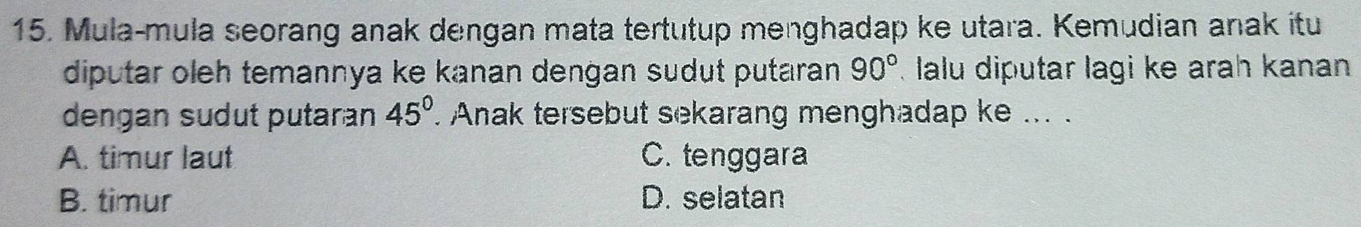 Mula-mula seorang anak dengan mata tertutup menghadap ke utara. Kemudian anak itu
diputar oleh temannya ke kanan dengan sudut putaran 90°. lalu diputar lagi ke arah kanan 
dengan sudut putaran 45° Anak tersebut sekarang menghadap ke ... .
A. timur laut C. tenggara
B. timur D. selatan