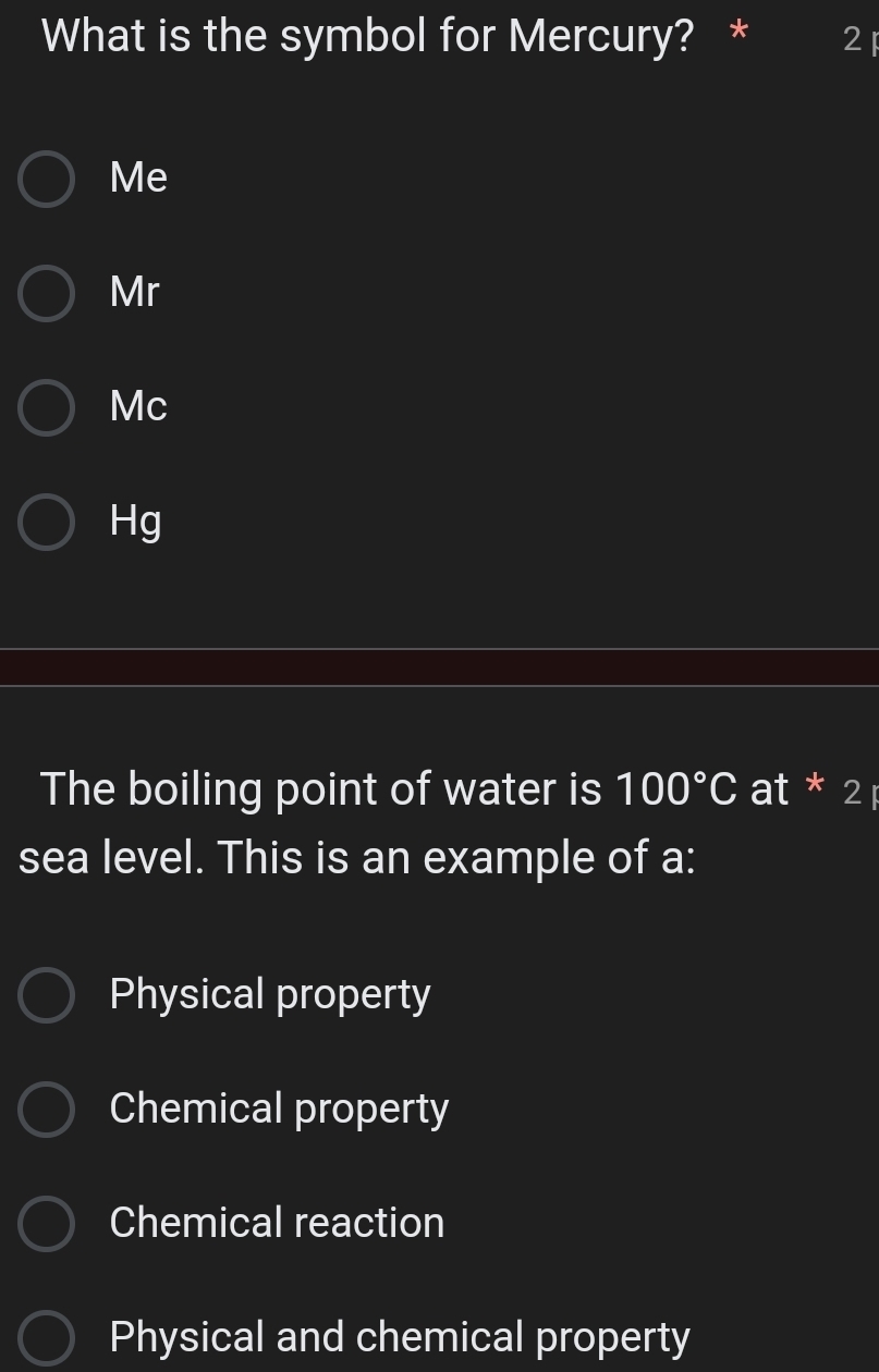 What is the symbol for Mercury? * 2
Me
Mr
Mc
Hg
The boiling point of water is 100°C at * 2 
sea level. This is an example of a:
Physical property
Chemical property
Chemical reaction
Physical and chemical property