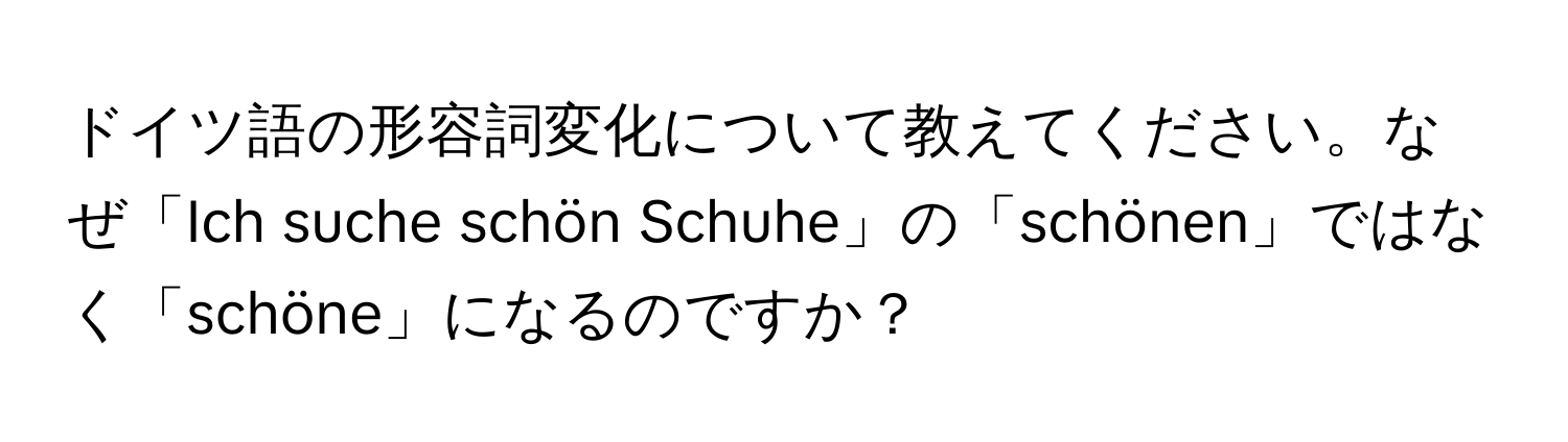 ドイツ語の形容詞変化について教えてください。なぜ「Ich suche schön Schuhe」の「schönen」ではなく「schöne」になるのですか？