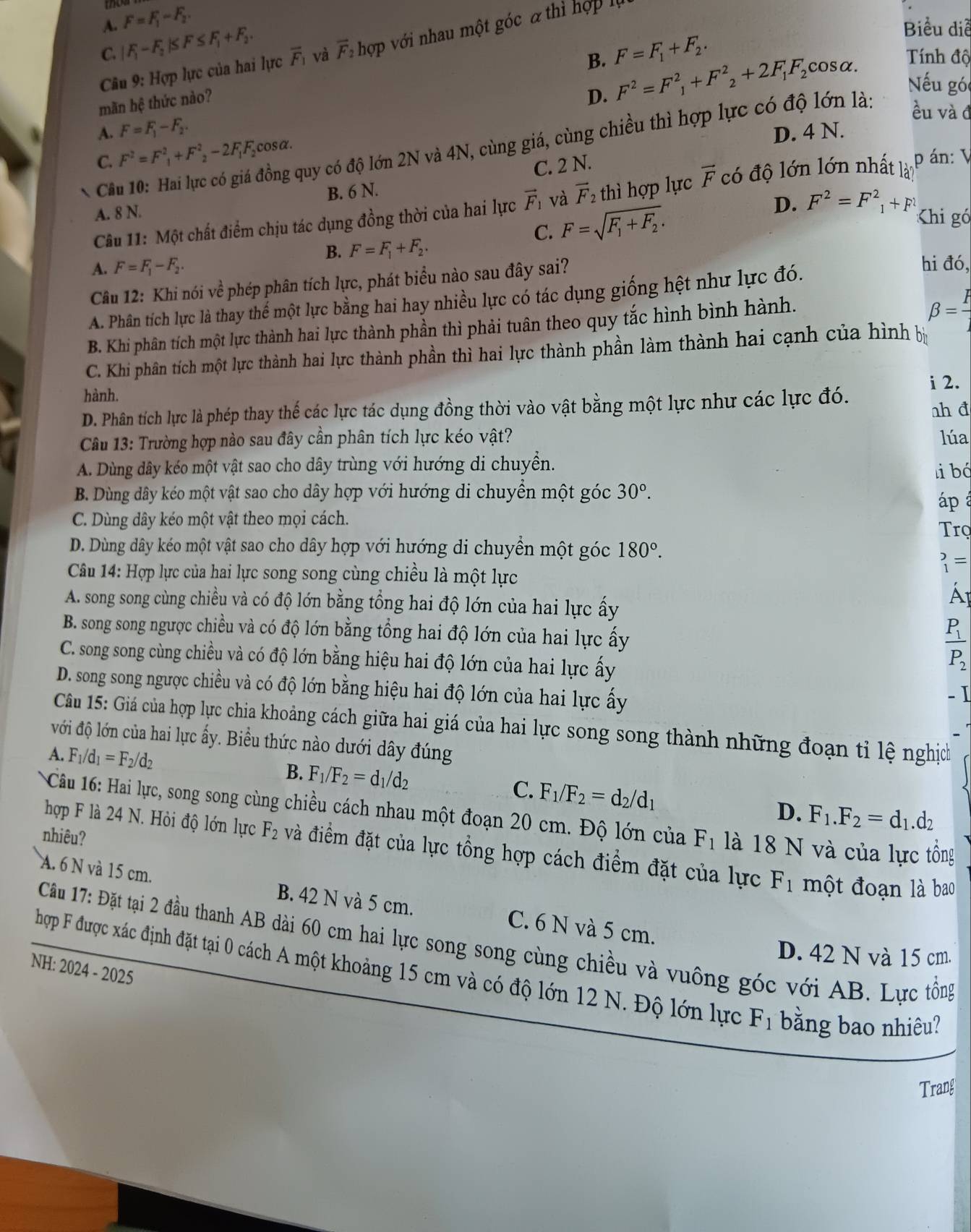 A. F=F_1-F_2.
C. |F_1-F_2|≤ F≤ F_1+F_2. F=F_1+F_2.
Biểu diễ
Câu 9: Hợp lực của hai lực overline F_1 và overline F_2 hợp với nhau một góc a thì hợp là
B. F^2=F^2_1+F^2_2+2F_1F_2 cosα. Tính độ
mãn hệ thức nào?
D.
Nếu góc
A. F=F_1-F_2. D. 4 N.
* Câu 10: Hai lực có giá đồng quy có độ lớn 2N và 4N, cùng giá, cùng chiều thì hợp lực có độ lớn là:
ều và đ
C. F^2=F^2_1+F^2_2-2F_1F_2 cosα.
C. 2 N.
A. 8 N. có độ lớn lớn nhất là
pán: V
B. 6 N.
Câu 11: Một chất điểm chịu tác dụng đồng thời của hai lực vector F_1 và vector F_2 thì hợp lực vector F
C. F=sqrt(F_1)+F_2.
D. F^2=F^2_1+F^2 Khi gó
B. F=F_1+F_2.
A. F=F_1-F_2. hi đó,
Câu 12: Khi nói về phép phân tích lực, phát biểu nào sau đây sai?
A. Phân tích lực là thay thế một lực bằng hai hay nhiều lực có tác dụng giống hệt như lực đó.
B. Khi phân tích một lực thành hai lực thành phần thì phải tuân theo quy tắc hình bình hành.
beta = F/j 
C. Khi phân tích một lực thành hai lực thành phần thì hai lực thành phần làm thành hai cạnh của hình bị
hành.
D. Phân tích lực là phép thay thế các lực tác dụng đồng thời vào vật bằng một lực như các lực đó. i 2. ah đ
Câu 13: Trường hợp nào sau đây cần phân tích lực kéo vật? lúa
A. Dùng dây kéo một vật sao cho dây trùng với hướng di chuyển.
B. Dùng dây kéo một vật sao cho dây hợp với hướng di chuyền một góc 30°. libó
áp
C. Dùng dây kéo một vật theo mọi cách.
Trọ
D. Dùng dây kéo một vật sao cho dây hợp với hướng di chuyển một góc 180°.
_1^(2=
Câu 14: Hợp lực của hai lực song song cùng chiều là một lực
A. song song cùng chiều và có độ lớn bằng tổng hai độ lớn của hai lực ấy
B. song song ngược chiều và có độ lớn bằng tổng hai độ lớn của hai lực ấy
C. song song cùng chiều và có độ lớn bằng hiệu hai độ lớn của hai lực ấy
frac P_1)P_2
D. song song ngược chiều và có độ lớn bằng hiệu hai độ lớn của hai lực ấy
- I
Câu 15: Giá của hợp lực chia khoảng cách giữa hai giá của hai lực song song thành những đoạn tỉ lệ nghịc
với độ lớn của hai lực ấy. Biều thức nào dưới dây đúng
A. F_1/d_1=F_2/d_2
B. F_1/F_2=d_1/d_2
C. F_1/F_2=d_2/d_1
D. F_1.F_2=d_1.d_2
* Câu 16: Hai lực, song song cùng chiều cách nhau một đoạn 20 cm. Độ lớn của F_1 là 18 N và của lực tồng
nhiêu?
hợp F là 24 N. Hỏi độ lớn lực F_2 và điểm đặt của lực tổng hợp cách điểm đặt của lực F_1 một đoạn là bao
A. 6 N và 15 cm. B. 42 N và 5 cm. C. 6 N và 5 cm.
Câu 17: Đặt tại 2 đầu thanh AB dài 60 cm hai lực song song cùng chiều và vuông góc với AB. Lực tổng
D. 42 N và 15 cm.
NH: 2024 - 2025
hợp F được xác định đặt tại 0 cách A một khoảng 15 cm và có độ lớn 12 N. Độ lớn lực F_1 bằng bao nhiêu?
Trang