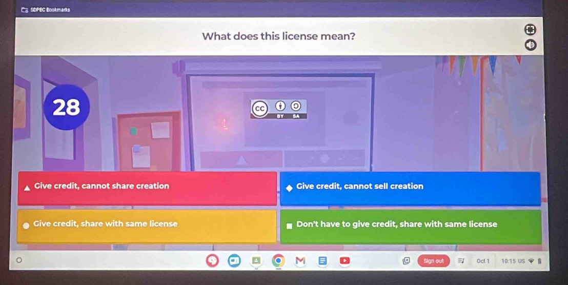 SDPEC Bookmarks
What does this license mean?
28
CC
Give credit, cannot share creation Give credit, cannot sell creation
Give credit, share with same license Don't have to give credit, share with same license
Sign out Oct 1 10:15 US