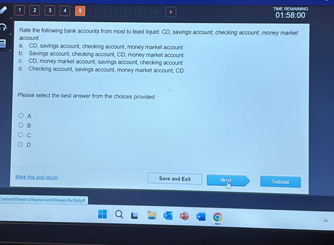 1 2 3 4 5 6 7 8 9 10 D TIME REMAINING
01:58:00
Rate the following bank accounts from most to least liquid: CD, savings account, checking account, money market
account.
a. CD, savings account, checking account, money market account
b. Savings account, checking account, CD, money market account
c. CD, money market account, savings account, checking account
d. Checking account, savings account, money market account, CD
Please select the best answer from the choices provided
A
B
C
D
Mark this and return Save and Exit Next Submit
ContentViewers/AssessmentViewer/Activity #