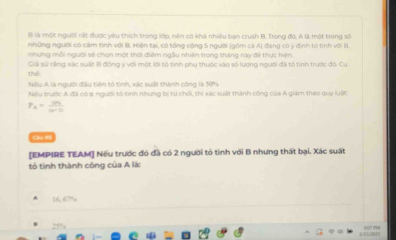 là một người rất được yêu thích trong lớp, nên có khá nhiều bạn crush B. Trong đó, A là một trong số
những người có cảm tình với B. Hiện tại, có tổng cộng 5 người (góm cá A) đang có ý định tỏ tình với B,
nhưng mỗi người sẽ chọn một thời điểm ngẫu nhiên trong tháng này để thực hiện.
Giả sử rằng xác suất B đóng ý với một lời tỏ tình phụ thuộc vào số lượng người đã tỏ tình trước đó. Cụ
thể:
Nếu A là người đầu tiên tỏ tình, xác suất thành công là 50%
Nếu trước A đã có a người tó tình nhưng bị từ chối, thì xác suất thành công của A giám theo quy luật:
P_A=frac yn_3(n+1)
Câu 99
[EMPIRE TEAM] Nếu trước đó đã có 2 người tỏ tình với B nhưng thất bại. Xác suất
tỏ tình thành công của A là:
A 16, 67%
25% 9:07 PM
2/15/2025