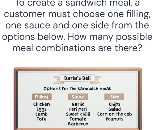 To create a sandwich meal, a 
customer must choose one filling, 
one sauce and one side from the 
options below. How many possible 
meal combinations are there? 
Darla's Deli 
Options for the sandwich meal: 
Filling Sauce Side 
Chicken Garlic Chips 
Eggs Peri peri Salad 
Lamb Sweet chilli Corn on the cob 
Tofu Tomato Peanuts 
Barbecue