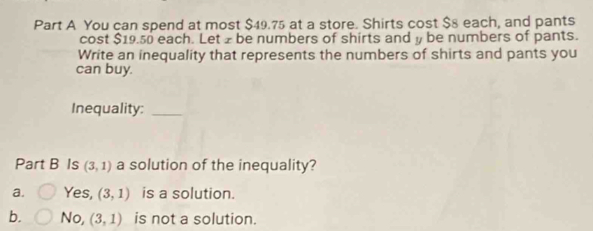 You can spend at most $49.75 at a store. Shirts cost $8 each, and pants
cost $19.50 each. Let z be numbers of shirts and y be numbers of pants.
Write an inequality that represents the numbers of shirts and pants you
can buy.
Inequality:_
Part B Is (3,1) a solution of the inequality?
a. Yes, (3,1) is a solution.
b. No, (3,1) is not a solution.