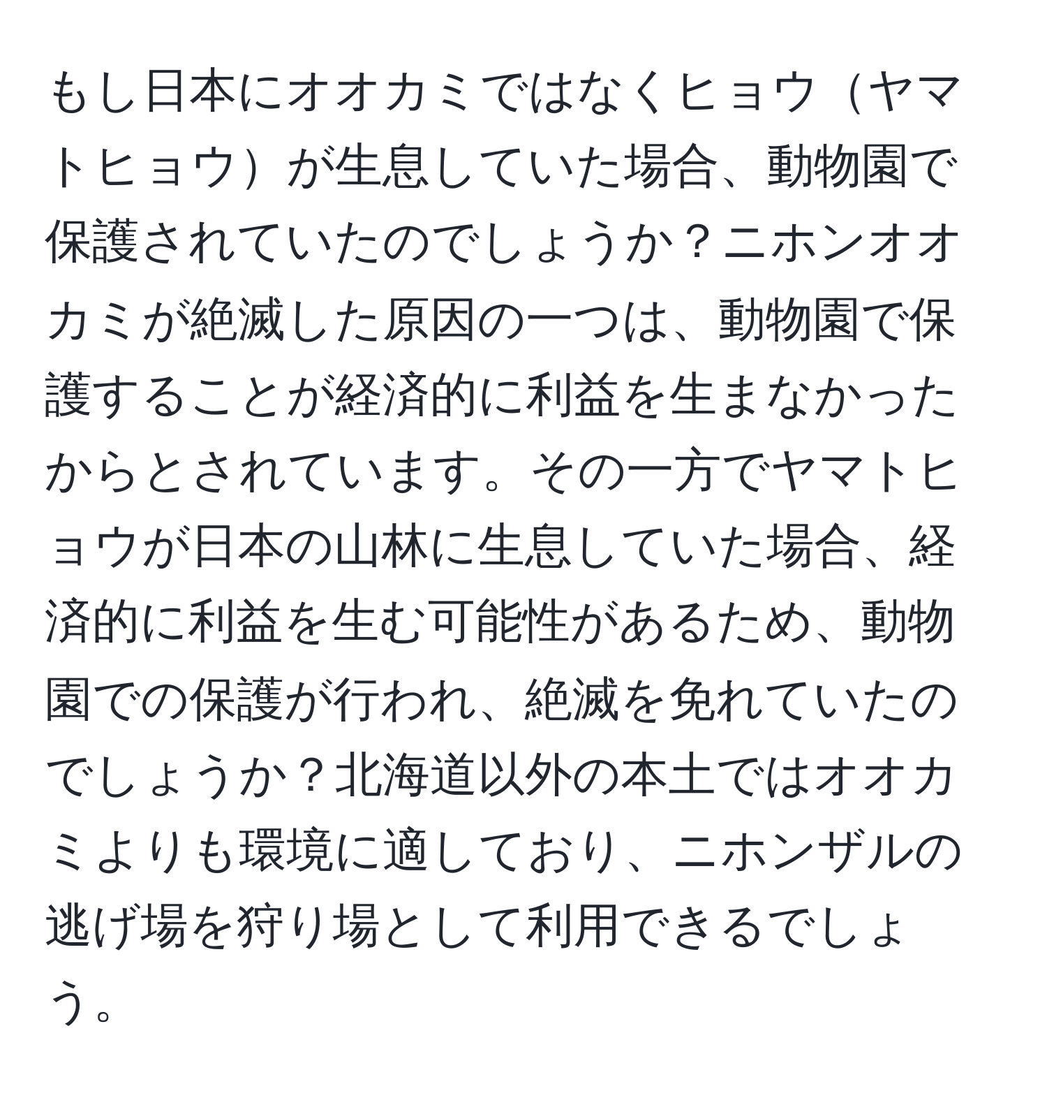 もし日本にオオカミではなくヒョウヤマトヒョウが生息していた場合、動物園で保護されていたのでしょうか？ニホンオオカミが絶滅した原因の一つは、動物園で保護することが経済的に利益を生まなかったからとされています。その一方でヤマトヒョウが日本の山林に生息していた場合、経済的に利益を生む可能性があるため、動物園での保護が行われ、絶滅を免れていたのでしょうか？北海道以外の本土ではオオカミよりも環境に適しており、ニホンザルの逃げ場を狩り場として利用できるでしょう。