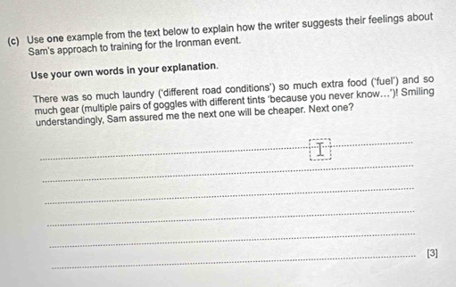 Use one example from the text below to explain how the writer suggests their feelings about 
Sam's approach to training for the Ironman event. 
Use your own words in your explanation. 
There was so much laundry ('different road conditions') so much extra food ('fuel') and so 
much gear (multiple pairs of goggles with different tints ‘because you never know..’)! Smiling 
understandingly, Sam assured me the next one will be cheaper. Next one? 
_ 
_ 
_ 
_ 
_ 
_ 
_[3]