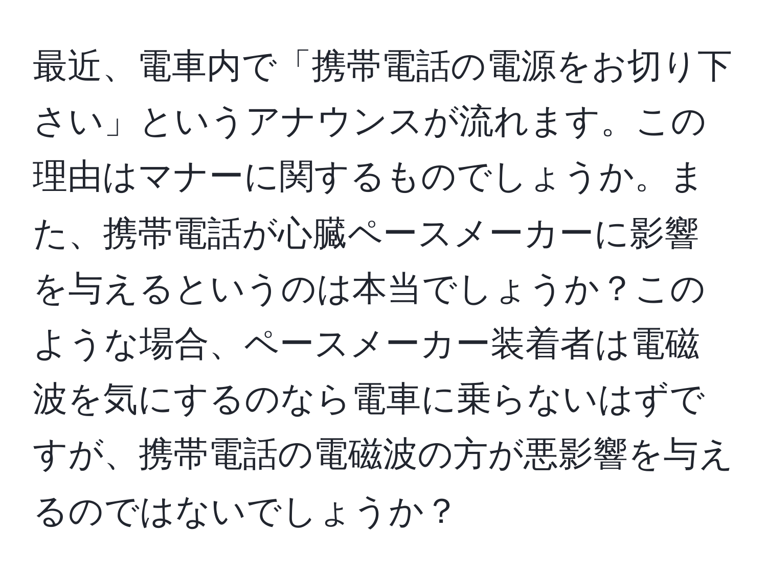 最近、電車内で「携帯電話の電源をお切り下さい」というアナウンスが流れます。この理由はマナーに関するものでしょうか。また、携帯電話が心臓ペースメーカーに影響を与えるというのは本当でしょうか？このような場合、ペースメーカー装着者は電磁波を気にするのなら電車に乗らないはずですが、携帯電話の電磁波の方が悪影響を与えるのではないでしょうか？