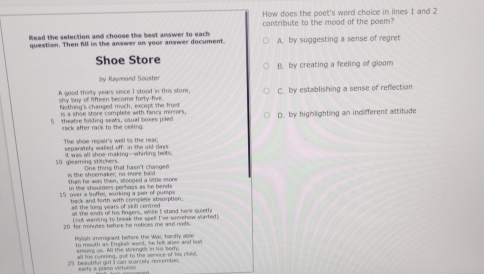 How does the poet's word choice in lines 1 and 2
contribute to the mood of the poem?
Read the selection and choose the best answer to each
question. Then fill in the answer on your answer document. A. by suggesting a sense of regret
Shoe Store B. by creating a feeling of gloom
by Raymond Souster
A good thirty years since I stood in this store, C. by establishing a sense of reflection
shy boy of lifteen become forty-five. hothing's changed much, except the frust
is a shoe store complete with fancy mirrors.
S theatre folding seats, usual boses pileo D. by highlighting an indifferent attitude
rack after rack to the cering .
The shoe repair's well to the rear senarately wafe off, in the oid ds
10 gleaming stitchers. It was all shoe-making--whirling belts
is the shoemaker, no mee bald One thing that hasn't chasged
in the shaulders perhags as le bends shan he was then, stonned a litle more
15 over a buffer, working a pair of pumps back and forth with complete shsorption.
all the long years of sill centred at the ends of his fingers, while I stand here quieth
fort wanting to break the soel I've somehow slarted"
20 for minutes before he notices me and nods.
Poissh immonant before the Was hardly aboe
to mouth an Englss word, ie felt alien and lest
among us. All the strengt in his body,
25 beautiful girl I can scarcel remember, all his cunming, aut to the senoe of his ched
early a plano virtuoso