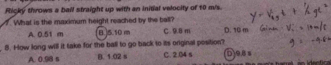 Ricky throws a ball straight up with an initial velocity of 10 m/s.
. What is the maximum height reached by the ball?
A. 0.51 m B.) 5.10 m C 9.8 m D. 10 m
8. How long will it take for the ball to go back to its original position?
A. 0.98 s B. 1.02 s C. 2.04 s D) 9.8 s
n s h arre l an identic