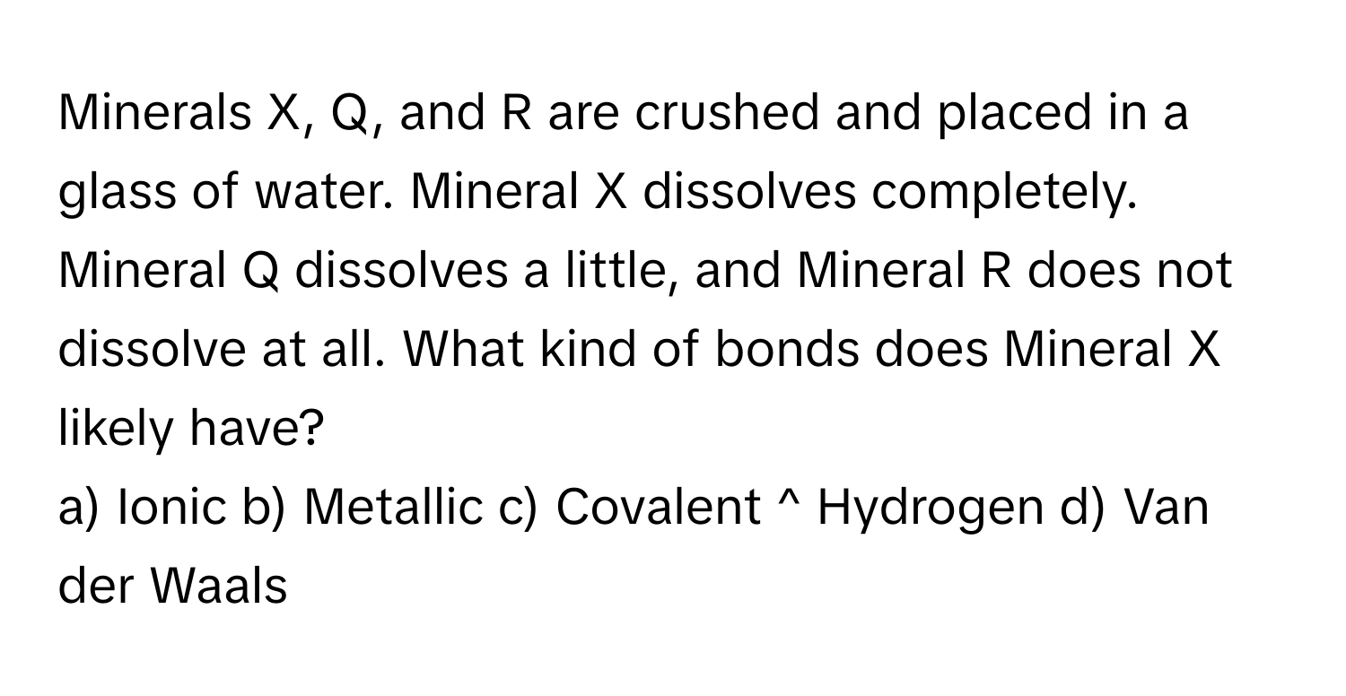 Minerals X, Q, and R are crushed and placed in a glass of water. Mineral X dissolves completely. Mineral Q dissolves a little, and Mineral R does not dissolve at all. What kind of bonds does Mineral X likely have?

a) Ionic b) Metallic c) Covalent ^ Hydrogen d) Van der Waals