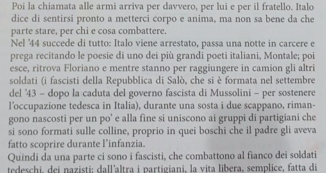 Poi la chiamata alle armi arriva per davvero, per lui e per il fratello. Italo 
dice di sentirsi pronto a metterci corpo e anima, ma non sa bene da che 
parte stare, per chi e cosa combattere. 
Nel ' 44 succede di tutto: Italo viene arrestato, passa una notte in carcere e 
prega recitando le poesie di uno dei più grandi poeti italiani, Montale; poi 
esce, ritrova Floriano e mentre stanno per raggiungere in camion gli altri 
soldati (i fascisti della Repubblica di Salò, che si è formata nel settembre 
del ' 43 - dopo la caduta del governo fascista di Mussolini - per sostenere 
l’occupazione tedesca in Italia), durante una sosta i due scappano, riman- 
gono nascosti per un po’ e alla fine si uniscono ai gruppi di partigiani che 
si sono formati sulle colline, proprio in quei boschi che il padre gli aveva 
fatto scoprire durante l’infanzia. 
Quindi da una parte ci sono i fascisti, che combattono al fianco dei soldati 
tedeschi, dei nazisti; dall’altra i partigiani, la vita libera, semplice, fatta di