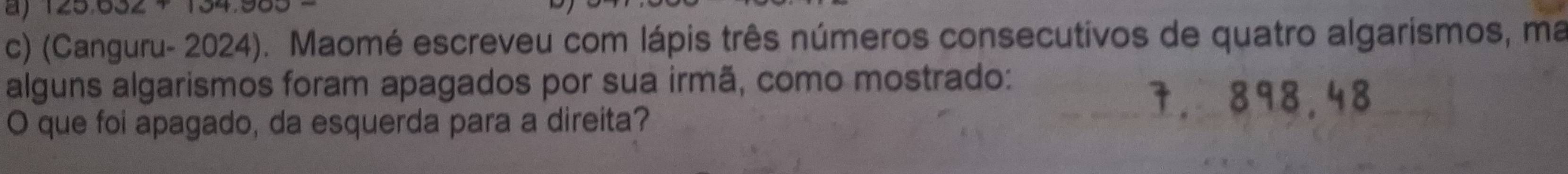 125.632
c) (Canguru- 2024). Maomé escreveu com lápis três números consecutivos de quatro algarismos, ma 
alguns algarismos foram apagados por sua irmã, como mostrado: 
O que foi apagado, da esquerda para a direita?