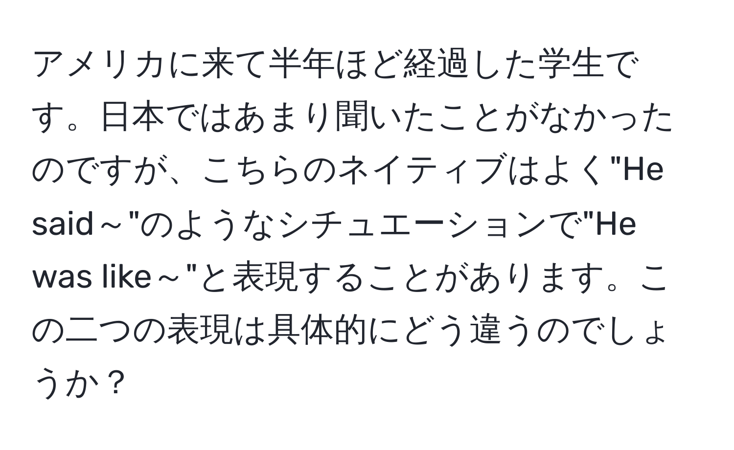 アメリカに来て半年ほど経過した学生です。日本ではあまり聞いたことがなかったのですが、こちらのネイティブはよく"He said～"のようなシチュエーションで"He was like～"と表現することがあります。この二つの表現は具体的にどう違うのでしょうか？