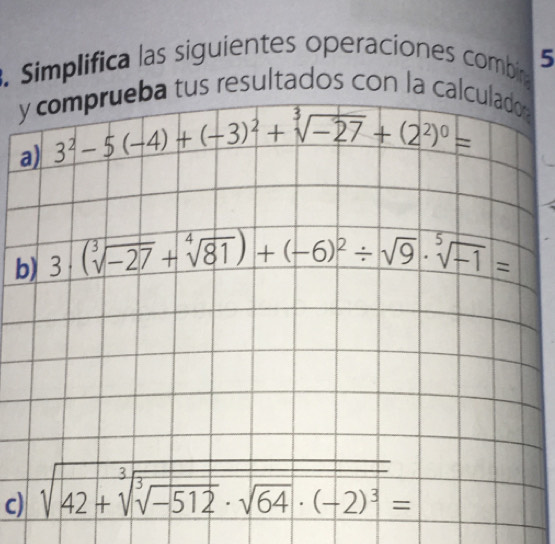 Simplifica las siguientes operaciones combin 5 
y comprueba tus resultados con la calculador 
a) 3^2-5(-4)+(-3)^2+sqrt[3](-27)+(2^2)^0=
b) 3· (sqrt[3](-27)+sqrt[4](81))+(-6)^2/ sqrt(9)· sqrt[5](-1)=
c) sqrt(42+sqrt [3]sqrt [3]-512)· sqrt(64)· (-2)^3=