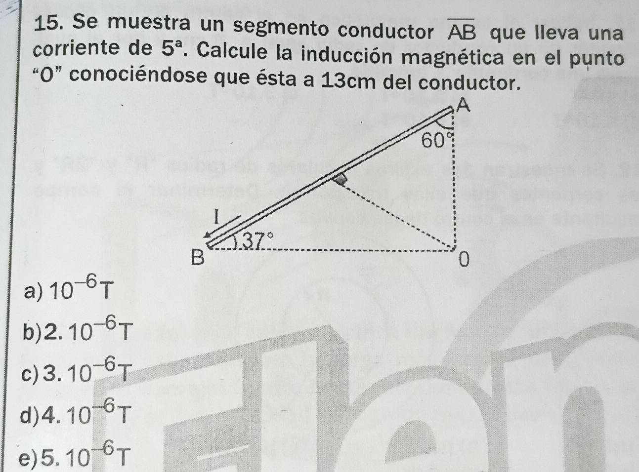 Se muestra un segmento conductor overline AB que lleva una
corriente de 5^a. Calcule la inducción magnética en el punto
“O” conociéndose que ésta a 13cm del conductor.
a) 10^(-6)T
b) 2.10^(-6)T
c) 3.10^(-6)T
d) 4.10^(-6)T
e) 5.10^(-6)T