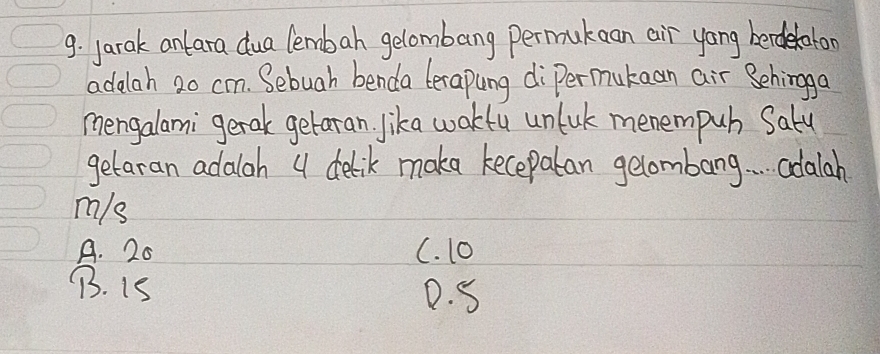 jarak anlara dua lembah gelombang permukaan air yong berdefator
addlah 3o cm. Sebuah benda terapung dipermukaan air Sehingga
mengalami gerak getaran. Jika wakfu unluk menempub Saty
getaran adaloh 4 delik maka kecepatan gelcombang . . adalah
m/s
A. 20 C. 10
B. is
0. 5