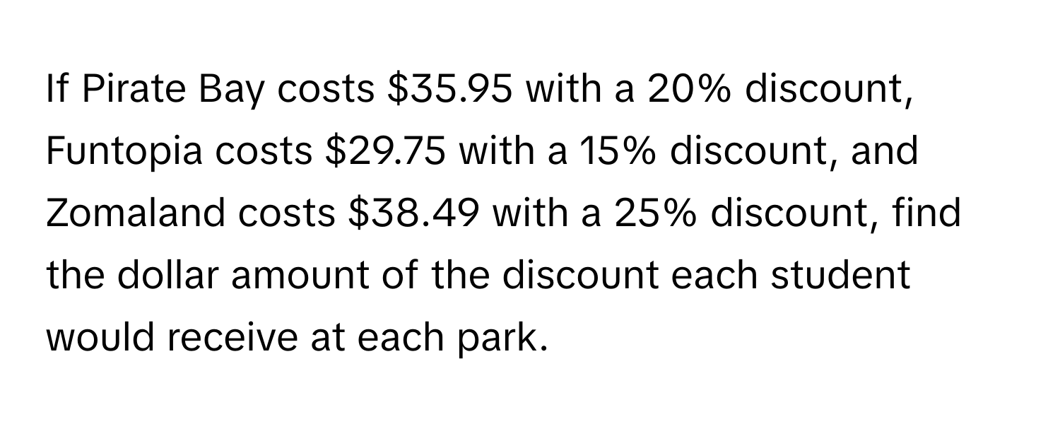 If Pirate Bay costs $35.95 with a 20% discount, Funtopia costs $29.75 with a 15% discount, and Zomaland costs $38.49 with a 25% discount, find the dollar amount of the discount each student would receive at each park.