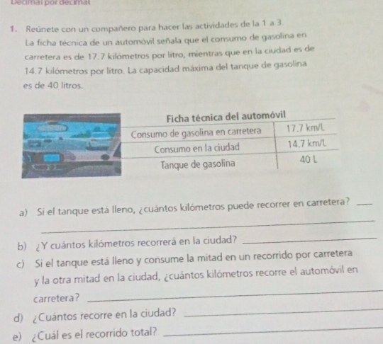 Decimal por decimal 
1. Reúnete con un compañero para hacer las actividades de la 1 a 3. 
La ficha técnica de un automóvil señala que el consumo de gasolina en 
carretera es de 17.7 kilómetros por lítro, mientras que en la ciudad es de
14.7 kilómetros por litro. La capacidad máxima del tanque de gasolina 
es de 40 litros. 
_ 
a) Si el tanque está lleno, ¿cuántos kilómetros puede recorrer en carretera?_ 
b) ¿Y cuántos kilómetros recorrerá en la ciudad? 
_ 
c) Si el tanque está lleno y consume la mitad en un recorrido por carretera 
_ 
y la otra mitad en la ciudad, ¿cuántos kilómetros recorre el automóvil en 
_ 
carretera? 
_ 
d) ¿Cuantos recorre en la ciudad? 
e) ¿Cuál es el recorrido total?