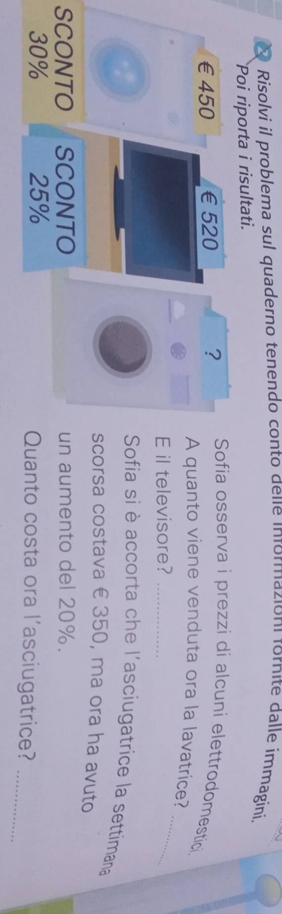 7 
× Risolvi il problema sul quaderno tenendo conto dele ınformazioni fornite dalle immagini. 
Poi riporta i risultati.
€£450 €£520 ? 
Sofia osserva i prezzi di alcuni elettrodomestici 
_ 
A quanto viene venduta ora la lavatrice? 
E il televisore?_ 
Sofia si è accorta che l'asciugatrice la settimana 
scorsa costava € 350, ma ora ha avuto 
SCONTO SCONTO un aumento del 20%.
30% 25% Quanto costa ora l’asciugatrice?_