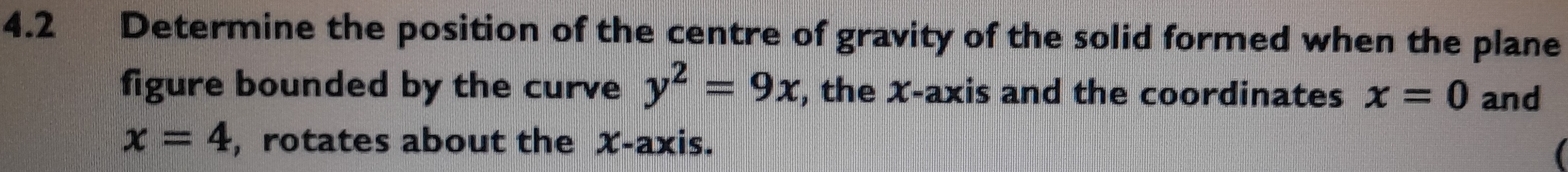 4.2 Determine the position of the centre of gravity of the solid formed when the plane 
figure bounded by the curve y^2=9x , the X-axis and the coordinates x=0 and
x=4 ,rotates about the X-axis.