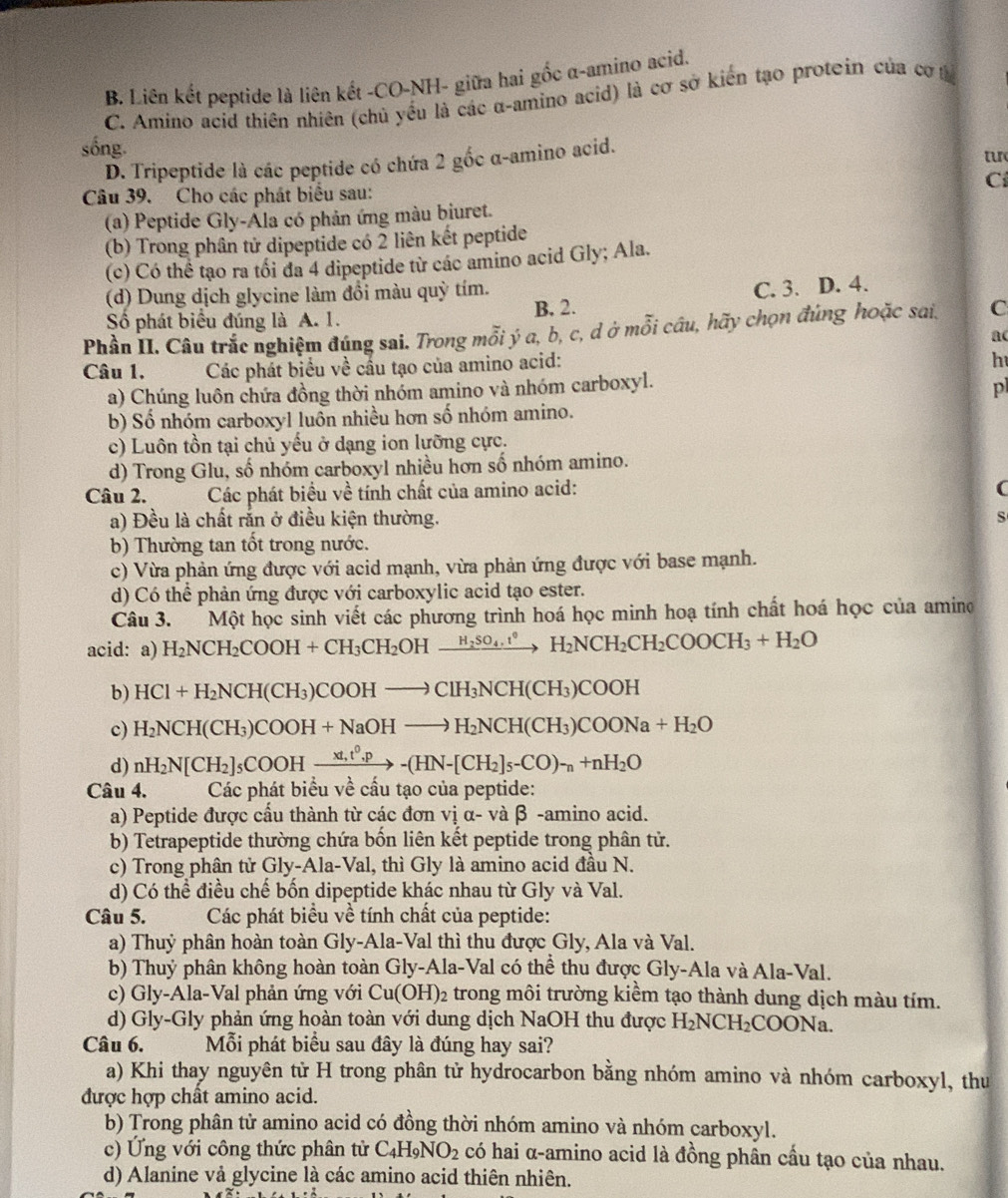 B. Liên kết peptide là liên kết -CO-NH- giữa hai gốc α-amino acid.
C. Amino acid thiên nhiên (chủ yếu là các α-amino acid) là cơ sở kiến tạo proteín của cơ t
sống.
D. Tripeptide là các peptide có chứa 2 gốc α-amino acid.
tu
C
Câu 39. Cho các phát biểu sau:
(a) Peptide Gly-Ála có phản ứng màu biuret.
(b) Trong phân tử dipeptide có 2 liên kết peptide
(c) Có thể tạo ra tối đa 4 dipeptide từ các amino acid Gly; Ala.
(d) Dung dịch glycine làm đổi màu quỳ tím.
Số phát biểu đúng là A. 1. B. 2. C. 3. D. 4.
Phầu II. Câu trắc nghiệm đúng sai. Trong mỗi ý a, b, c, d ở mỗi câu, hãy chọn đúng hoặc sai. C
ac
Câu 1.  Các phát biểu về cầu tạo của amino acid:
h
a) Chúng luôn chứa đồng thời nhóm amino và nhóm carboxyl.
p
b) Số nhóm carboxyl luồn nhiều hơn số nhóm amino.
c) Luôn tồn tại chủ yếu ở dạng ion lưỡng cực.
d) Trong Glu, số nhóm carboxyl nhiều hơn số nhóm amino.
Câu 2.      Các phát biểu về tính chất của amino acid:
(
a) Đều là chất rắn ở điều kiện thường. S
b) Thường tan tốt trong nước.
c) Vừa phản ứng được với acid mạnh, vừa phản ứng được với base mạnh.
d) Có thể phản ứng được với carboxylic acid tạo ester.
Câu 3. Một học sinh viết các phương trình hoá học minh hoạ tính chất hoá học của amino
acid: a) H_2NCH_2COOH+CH_3CH_2OHxrightarrow H_2SO_4.^circ H_2NCH_2COOCH_3+H_2O
b) HCl+H_2NCH(CH_3)COOHto ClH_3NCH(CH_3)COOH
c) H_2NCH(CH_3)COOH+NaOHto H_2NCH(CH_3)COONa+H_2O
d) nH_2N[CH_2]_5COOHxrightarrow xt,t^0.p-(HN-[CH_2]_5-CO)_-n+nH_2O
Câu 4.  Các phát biểu về cầu tạo của peptide:
a) Peptide được cầu thành từ các đơn vị α- và β -amino acid.
b) Tetrapeptide thường chứa bốn liên kết peptide trong phân tử.
c) Trong phân tử Gly-Ala-Val, thì Gly là amino acid đầu N.
d) Có thể điều chế bốn dipeptide khác nhau từ Gly và Val.
Câu 5.  Các phát biểu về tính chất của peptide:
a) Thuỷ phân hoàn toàn Gly-Ala-Val thì thu được Gly, Ala và Val.
b) Thuỷ phân không hoàn toàn Gly-Ala-Val có thể thu được Gly-Ala và Ala-Val.
c)  Gly-Ala-Val phản ứng với Cu(OH)_2 e trong môi trường kiểm tạo thành dung dịch màu tím.
d) Gly-Gly phản ứng hoàn toàn với dung dịch NaOH thu được H_2NCH_2COONa
Câu 6.  Mỗi phát biểu sau đây là đúng hay sai?
a) Khi thay nguyên tử H trong phân tử hydrocarbon bằng nhóm amino và nhóm carboxyl, thu
được hợp chất amino acid.
b) Trong phân tử amino acid có đồng thời nhóm amino và nhóm carboxyl.
c) Ứng với công thức phân tử C_4H_9NO_2 có hai α-amino acid là đồng phân cầu tạo của nhau.
d) Alanine vả glycine là các amino acid thiên nhiên.